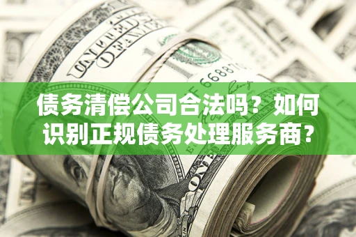 武汉债务清偿公司合法吗？如何识别正规债务处理服务商？