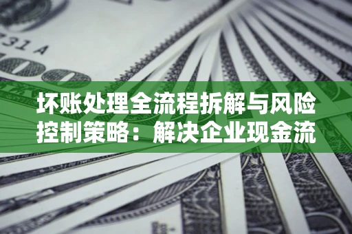 武汉坏账处理全流程拆解与风险控制策略：解决企业现金流顽疾的实战指南