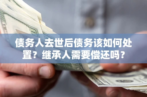 武汉债务人去世后债务该如何处置？继承人需要偿还吗？