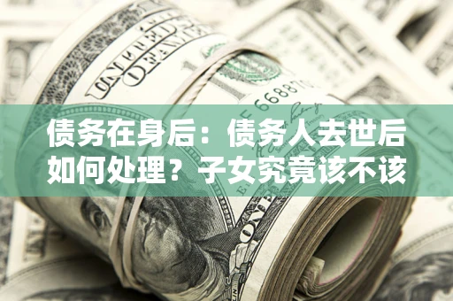 武汉债务在身后：债务人去世后如何处理？子女究竟该不该还钱？
