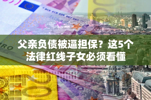 武汉父亲负债被逼担保？这5个法律红线子女必须看懂